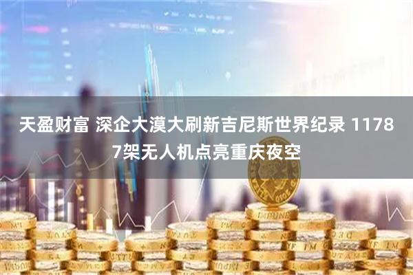 天盈财富 深企大漠大刷新吉尼斯世界纪录 11787架无人机点亮重庆夜空