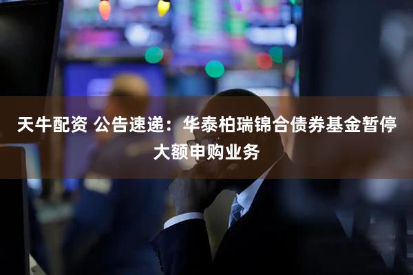 天牛配资 公告速递：华泰柏瑞锦合债券基金暂停大额申购业务