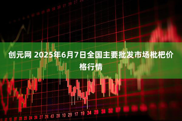创元网 2025年6月7日全国主要批发市场枇杷价格行情