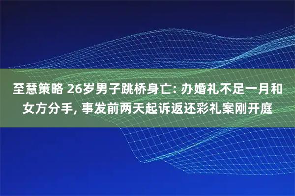 至慧策略 26岁男子跳桥身亡: 办婚礼不足一月和女方分手, 事发前两天起诉返还彩礼案刚开庭