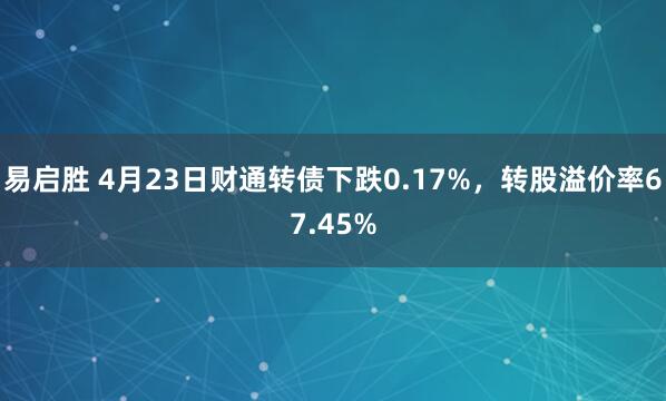 易启胜 4月23日财通转债下跌0.17%，转股溢价率67.45%
