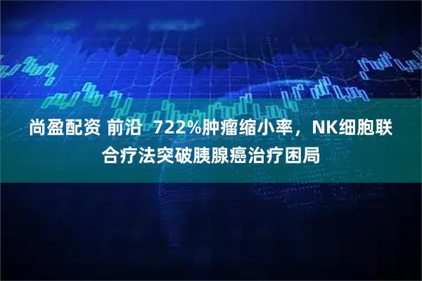 尚盈配资 前沿  722%肿瘤缩小率，NK细胞联合疗法突破胰腺癌治疗困局