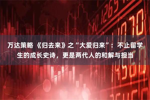 万达策略 《归去来》之“大爱归来”：不止留学生的成长史诗，更是两代人的和解与担当