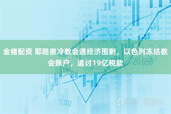 金猪配资 耶路撒冷教会遇经济围剿，以色列冻结教会账户，追讨19亿税款