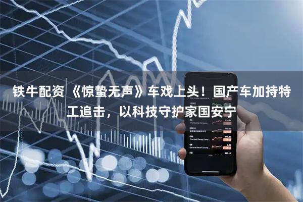 铁牛配资 《惊蛰无声》车戏上头！国产车加持特工追击，以科技守护家国安宁