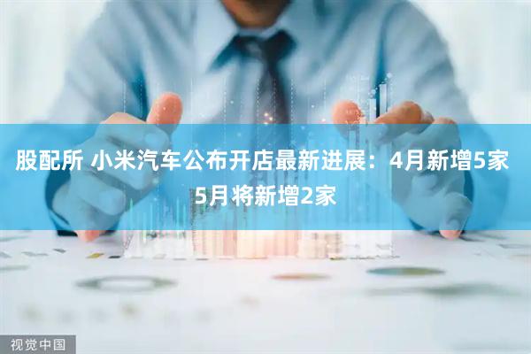 股配所 小米汽车公布开店最新进展：4月新增5家 5月将新增2家