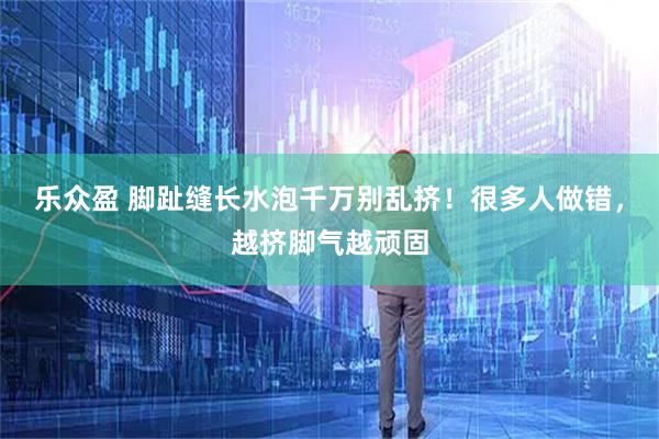 乐众盈 脚趾缝长水泡千万别乱挤！很多人做错，越挤脚气越顽固